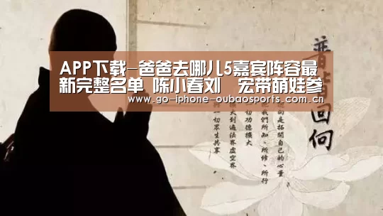 APP下载-爸爸去哪儿5嘉宾阵容最新完整名单 陈小春刘畊宏带萌娃参加(图4) 欧宝体育APP