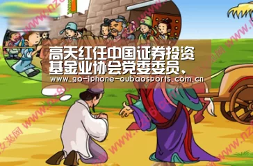 高天红任中国证券投资基金业协会党委委员、副会长 钟蓉萨离任|Android下载(图1) 欧宝体育APP